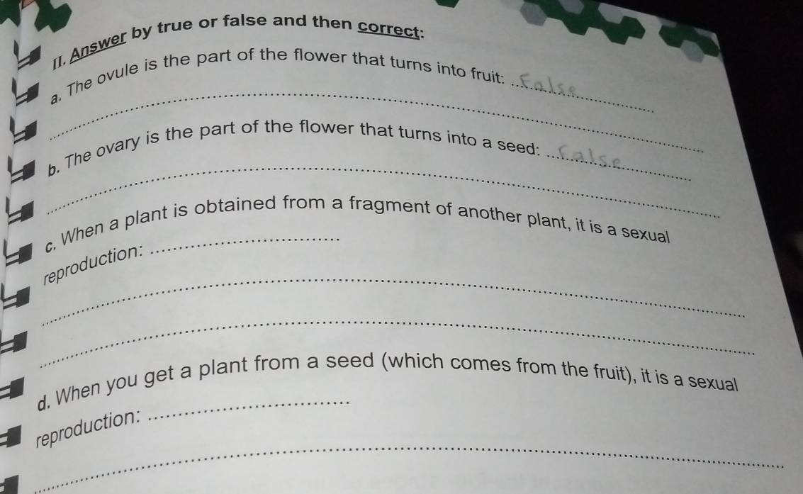 Answer by true or false and then correct: 
_ 
a. The ovule is the part of the flower that turns into fruit:_ 
_ 
b. The ovary is the part of the flower that turns into a seed:_ 
c. When a plant is obtained from a fragment of another plant, it is a sexual 
_ 
reproduction: 
_ 
d. When you get a plant from a seed (which comes from the fruit), it is a sexual 
_ 
reproduction: