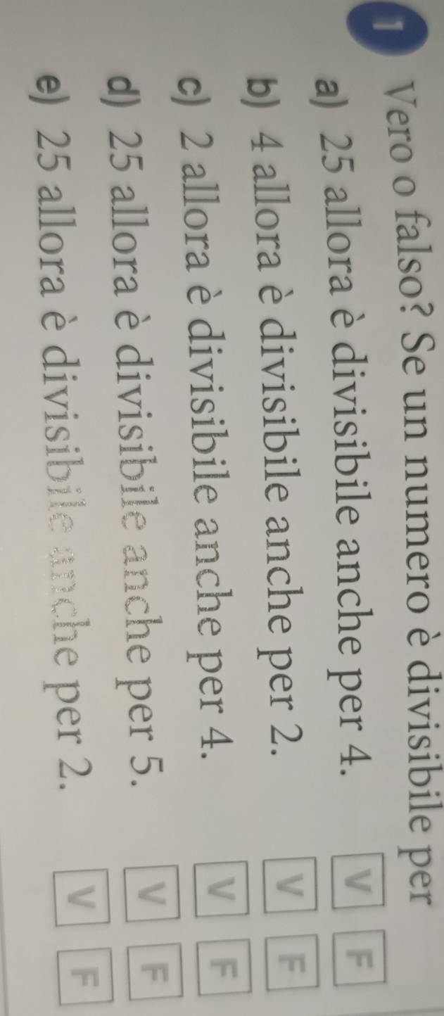 Vero o falso? Se un numero è divisibile per
a) 25 allora è divisibile anche per 4. V F
V
b) 4 allora è divisibile anche per 2. F
c) 2 allora è divisibile anche per 4.
V F
d) 25 allora è divisibile anche per 5.
V F
e) 25 allora è divisibile anche per 2.
V F