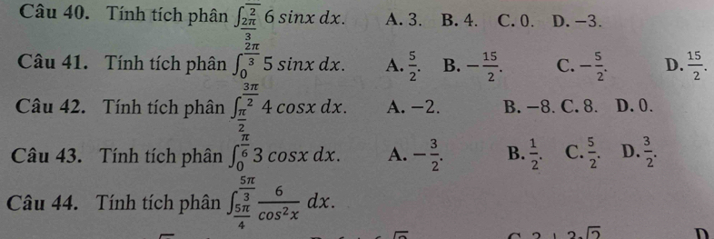 Tính tích phân ∈t _ 2π /3 ^overline 26sin xdx. A. 3. B. 4. C. 0. D. −3.
Câu 41. Tính tích phân ∈t _0^((frac 2π)3)5sin xdx. A.  5/2 . B. - 15/2 . C. - 5/2 . D.  15/2 . 
Câu 42. Tính tích phân ∈t _ π /2 ^ 3π /2 4cos xdx. A. -2. B. −8. C. 8. D. 0.
Câu 43. Tính tích phân ∈t _0^((frac π)6)3cos xdx. A. - 3/2 . B.  1/2 . C.  5/2 . D.  3/2 . 
Câu 44. Tính tích phân ∈t _ 5π /4 ^ 5π /3  6/cos^2x dx.
2sqrt(2) D