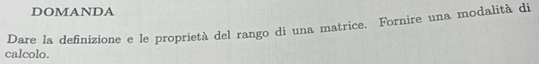 DOMANDA 
Dare la definizione e le proprietà del rango di una matrice. Fornire una modalità di 
calcolo.