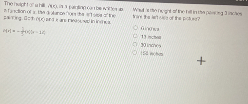 The height of a hill, h(x) , in a painting can be written as What is the height of the hill in the painting 3 inches
a function of x, the distance from the left side of the from the left side of the picture?
painting. Both h(x) and x are measured in inches.
6 inches
h(x)=- 1/5 (x)(x-13) 13 inches
30 inches
150 inches