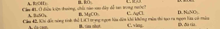 A. R(OH)_2. B. RO_2. C. R_2O. D. KOT
Câu 41. Ở diễu kiện thường, chất nào sau dây dễ tan trong nước?
A. BaSO_4 B. MgCO_3. C. AgCl. D. NaNO_3. 
Câu 42. Khi đốt nóng tinh thể LiCl trọng ngọn lửa dèn khí không màu thì tạo ra ngọn lừa có màu
A. da cam. B. tim nhạt. C. vàng. D. đô tía.