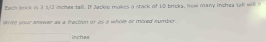 Each brick is 3 1/2 inches tall. If Jackie makes a stack of 10 bricks, how many inches tall will it 
Write your answer as a fraction or as a whole or mixed number.
overline □  inches