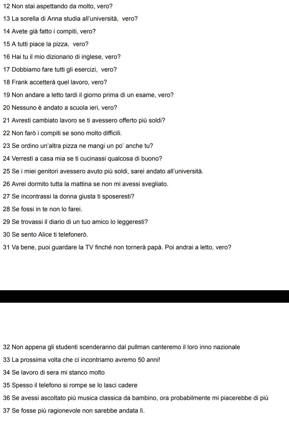 Non stai aspettando da molto, vero?
13 La sorella di Anna studia all'università, vero?
14 Avete già fatto i compiti, vero?
15 A tutti piace la pizza, vero?
16 Hai tu il mio dizionario di inglese, vero?
17 Dobbiamo fare tutti gli esercizi, vero?
18 Frank accetterà quel lavoro, vero?
19 Non andare a letto tardi il giorno prima di un esame, vero?
20 Nessuno è andato a scuola ieri, vero?
21 Avresti cambiato lavoro se ti avessero offerto più soldi?
22 Non farò i compiti se sono molto difficili.
23 Se ordino un'altra pizza ne mangi un po' anche tu?
24 Verresti a casa mia se ti cucinassi qualcosa di buono?
25 Se i miei genitori avessero avuto più soldi, sarei andato all’università.
26 Avrei dormito tutta la mattina se non mi avessi svegliato.
27 Se incontrassi la donna giusta ti sposeresti?
28 Se fossi in te non Io farei.
29 Se trovassi il diario di un tuo amico lo leggeresti?
30 Se sento Alice ti telefonerò.
31 Va bene, puoi guardare la TV finché non tornerà papà. Poi andrai a letto, vero?
32 Non appena gli studenti scenderanno dal pullman canteremo il loro inno nazionale
33 La prossima volta che ci incontriamo avremo 50 anni!
34 Se lavoro di sera mi stanco molto
35 Spesso il telefono si rompe se lo lasci cadere
36 Se avessi ascoltato più musica classica da bambino, ora probabilmente mi piacerebbe di più
37 Se fosse più ragionevole non sarebbe andata lì.