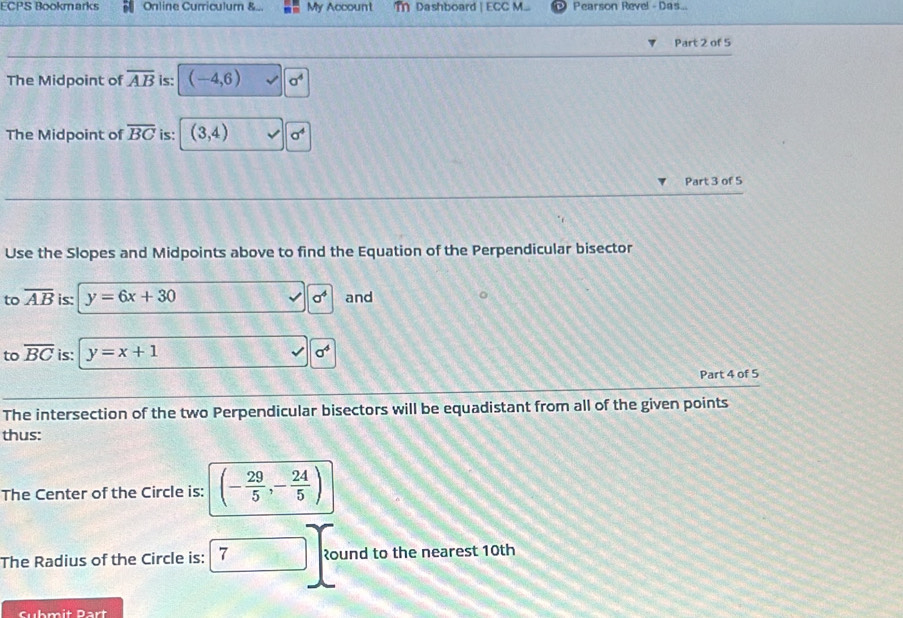 ECPS Bookmarks Online Curriculum &.. My Account m Dashboard | ECC M... Pearson Revel - Das.. 
Part 2 of 5 
The Midpoint of overline AB is: (-4,6)
The Midpoint of overline BC is: (3,4) a^4
Part 3 of 5 
Use the Slopes and Midpoints above to find the Equation of the Perpendicular bisector 
to overline AB is: y=6x+30 a^4 and 
to overline BC is: y=x+1 sigma^4
Part 4 of 5 
The intersection of the two Perpendicular bisectors will be equadistant from all of the given points 
thus: 
The Center of the Circle is: (- 29/5 ,- 24/5 )
The Radius of the Circle is: 7 रound to the nearest 10th
Submit Part