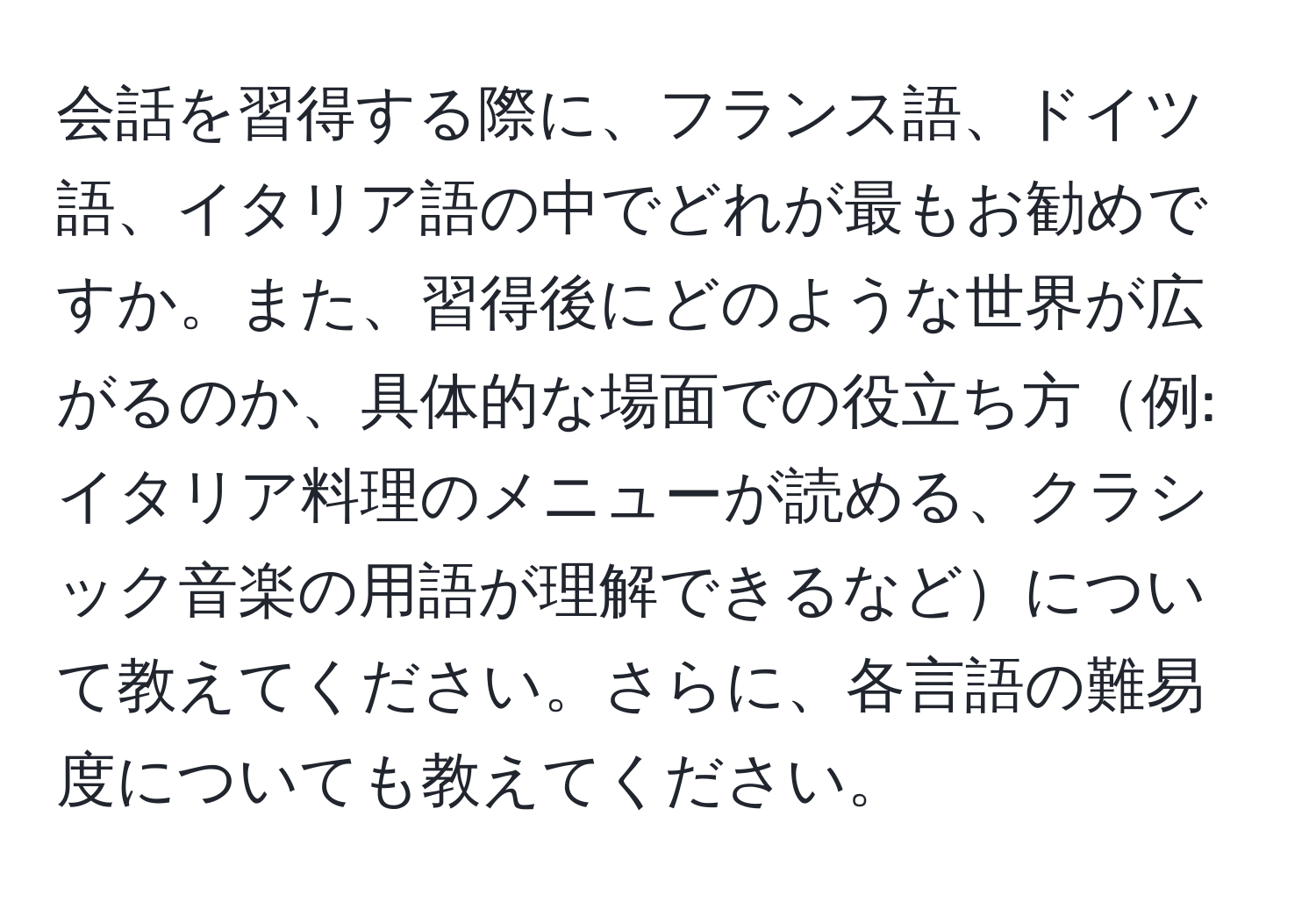 会話を習得する際に、フランス語、ドイツ語、イタリア語の中でどれが最もお勧めですか。また、習得後にどのような世界が広がるのか、具体的な場面での役立ち方例: イタリア料理のメニューが読める、クラシック音楽の用語が理解できるなどについて教えてください。さらに、各言語の難易度についても教えてください。