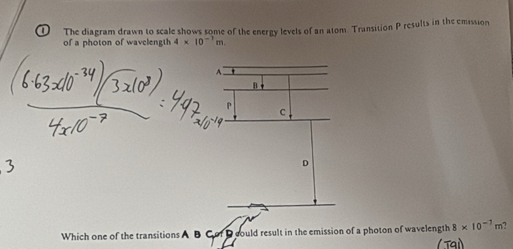 The diagram drawn to scale shows some of the energy levels of an atom. Transition P results in the emission 
of a photon of wavelength 4* 10^(-7)m. 
Which one of the transitions A B Cof D could result in the emission of a photon of wavelength 8* 10^(-7)m 7