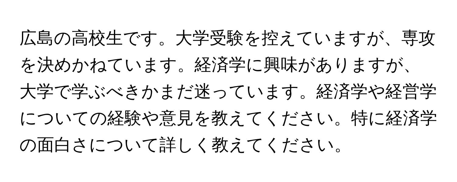 広島の高校生です。大学受験を控えていますが、専攻を決めかねています。経済学に興味がありますが、大学で学ぶべきかまだ迷っています。経済学や経営学についての経験や意見を教えてください。特に経済学の面白さについて詳しく教えてください。