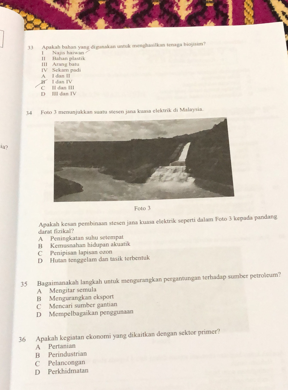 Apakah bahan yang digunakan untuk menghasilkan tenaga biojisim?
I Najis haiwan
II Bahan plastik
III Arang batu
IV Sekam padi
A I dan II
B I dan IV
C II dan III
D III dan IV
34 Foto 3 menunjukkan suatu stesen jana kuasa elektrik di Malaysia.
ia?
Foto 3
Apakah kesan pembinaan stesen jana kuasa elektrik seperti dalam Foto 3 kepada pandang
darat fizikal?
A Peningkatan suhu setempat
B Kemusnahan hidupan akuatik
C Penipisan lapisan ozon
D Hutan tenggelam dan tasik terbentuk
35 Bagaimanakah langkah untuk mengurangkan pergantungan terhadap sumber petroleum?
A Mengitar semula
B Mengurangkan eksport
C Mencari sumber gantian
D Mempelbagaikan penggunaan
36 Apakah kegiatan ekonomi yang dikaitkan dengan sektor primer?
A Pertanian
B Perindustrian
C Pelancongan
D Perkhidmatan