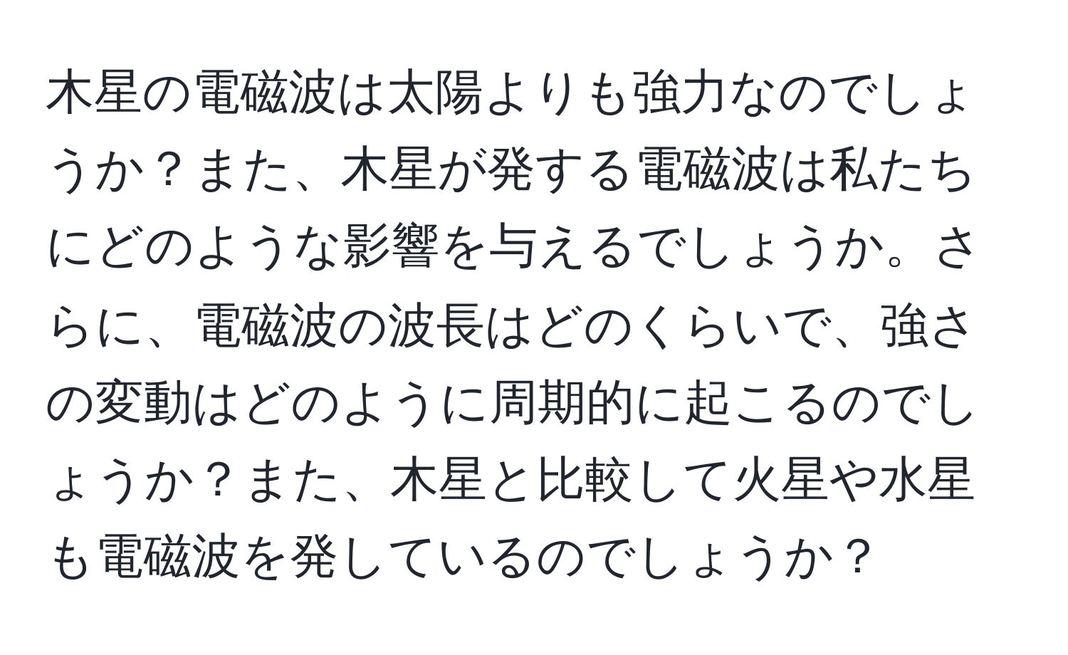 木星の電磁波は太陽よりも強力なのでしょうか？また、木星が発する電磁波は私たちにどのような影響を与えるでしょうか。さらに、電磁波の波長はどのくらいで、強さの変動はどのように周期的に起こるのでしょうか？また、木星と比較して火星や水星も電磁波を発しているのでしょうか？