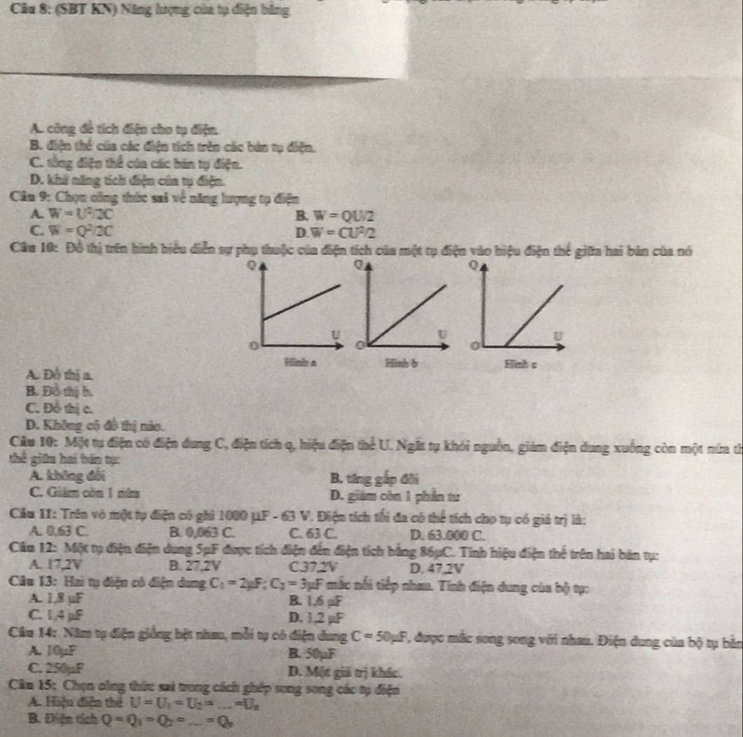 (SBT KN) Năng lượng của tạ diện băng
A. công đề tích điện cho tụ điện.
B. điện thể của các điện tích trên các bản tụ điện.
C. tổng điện thể của các bán tụ điện.
D. khi năng tích điện của tụ điện.
Câu 9: Chọn công thức sai về năng lượng tụ điện
A. W=U^2/2C B. W=QU/2
C. W=Q^2/2C D. W=CU^2/2
Câu 10: Đô thị trên hình biểu diễn sự phụ thuộc của điện tích của một tụ điện vào hiệu điện thể giữa hai bản của nó
Hinh s Hình b Hình c
A. Đồ thị a.
B. Đồ thị b.
C. Đỗ thị c.
D. Không có đồ thị nào.
Câu 10: Một tự điện có điện dung C, điện tích q, hiệu điện thể U. Ngắt tụ khỏi nguồn, giảm điện dung xuống còn một nứa th
thế giữn hai bàn tự:
A. không đổi B. ting gắp đôi
C. Giám còn 1 nửa D. giàm còn 1 phần tư
Câu 11: Trên vô một tụ điện có ghi 1000 μP - 63 V. Điện tích tối đa có thể tích cho tụ có giá trị là:
A. 0,63 C. B. 0,063 C. C. 63 C. D. 63.000 C.
Câu 12: Một tụ điện điện dung SμF được tích điện đến điện tích bằng 86μC. Tính hiệu điện thể trên hai bản tụ:
A. 17,2V B. 27,2V C37,2V D. 47.2V
Câu 13: Hai tụ điện có điện dung C_1=2mu F;C_2=3mu F mắc nổi tiếp nhau. Tính điện dung của bộ tự:
A. 1,8 µF B. 1,6 µF
C. 1,4 μF D. 1,2 µF
Câu 14: Năm tạ điện giống bệt nhau, mỗi tự cô điện dung C=50mu F , được mắc song song với nhau. Điện dung của bộ tụ bản
A. 10µP B. 50µF
C. 250µF D. Một giả trị khác.
* Cân 15: Chọn oông thức sai trong cách ghép song song các tụ điện
A. Hiệu diện thể U=U_1=U_2=_ =U_2
B. Điện tích Q=Q_1=Q_2=_ =Q_2