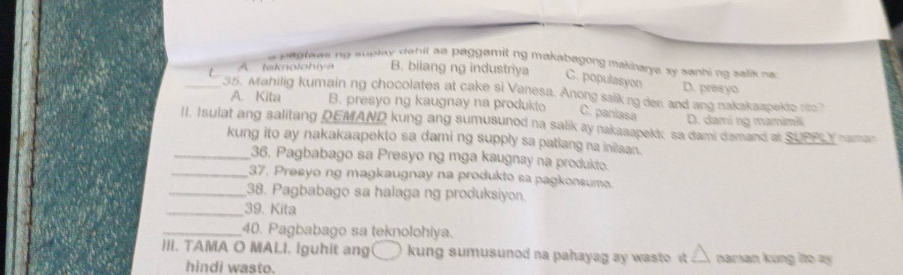 a p agteas ng suplay dahil aa paggamit ng makabagong makinarya sy sanhi ng salik na
A. teknolohiya B. bilang ng industriya C. populasyon D. presyo
_35. Mahilig kumain ng chocolates at cake si Vanesa. Anong salikng den and ang nakakaapekto no
A. Kita B. presyo ng kaugnay na produkto C. panlasa
II. Isulat ang salitang DEMAND kung ang sumusunod na salik ay nakaaapekt; sa dami demand at SUPPL Y naman D. dami ng mamimili
kung ito ay nakakaapekto sa dami ng supply sa patlang na inilsan.
_36, Pagbabago sa Presyo ng mga kaugnay na produkto.
_37. Presyo ng magkaugnay na produkto sa pagkonsume.
_38. Pagbabago sa halaga ng produksiyon.
_39. Kita
_40. Pagbabago sa teknolohiya.
III. TAMA O MALI. Iguhit ang kung sumusunod na pahayag ay wasto t. △ naman kung ito ay 
hindi wasto.