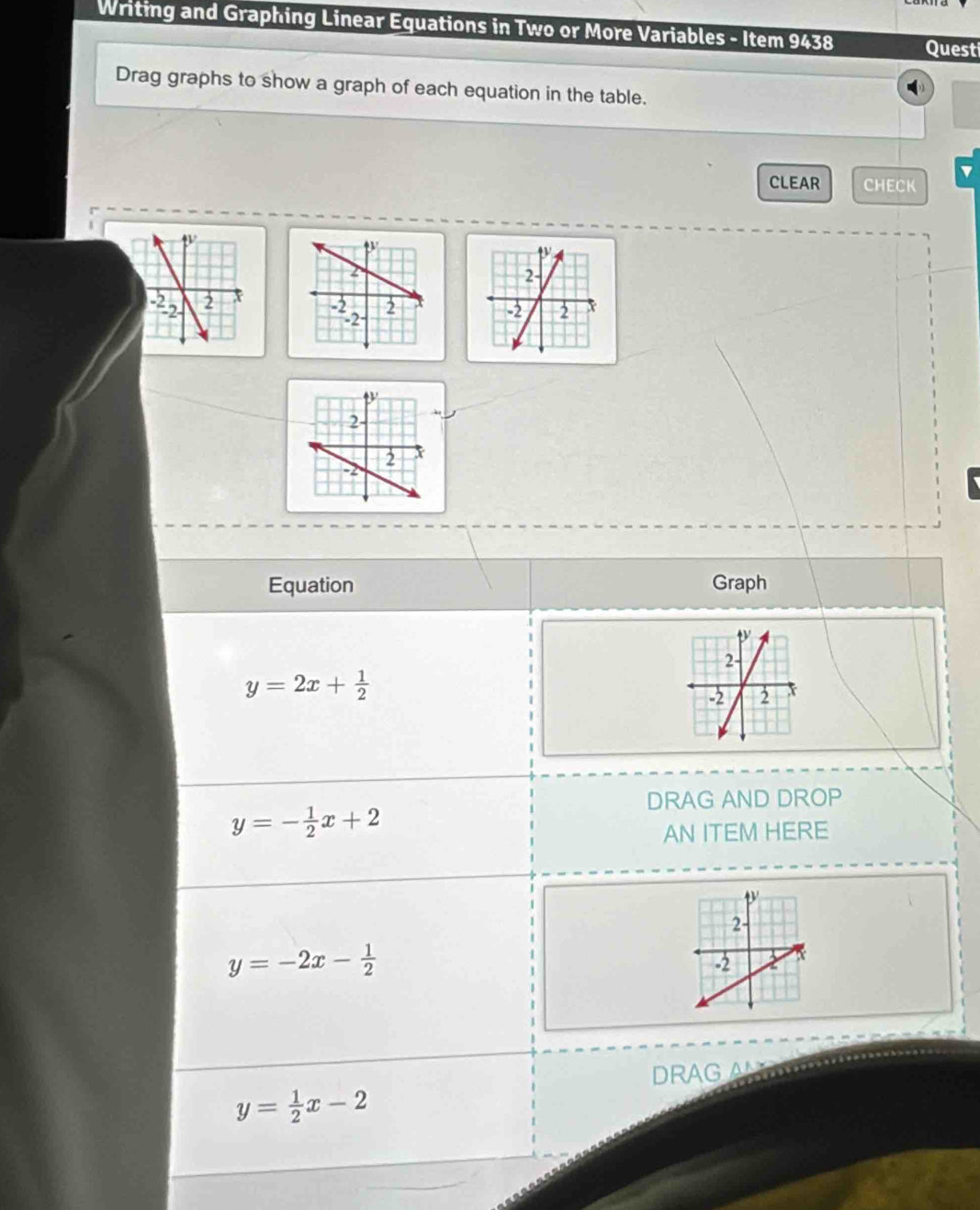 Writing and Graphing Linear Equations in Two or More Variables - Item 9438 Quest 
Drag graphs to show a graph of each equation in the table. 
CLEAR CHECK 
Equation Graph
y=2x+ 1/2 
DRAG AND DROP
y=- 1/2 x+2
AN ITEM HERE
y=-2x- 1/2 
DRAG A
y= 1/2 x-2