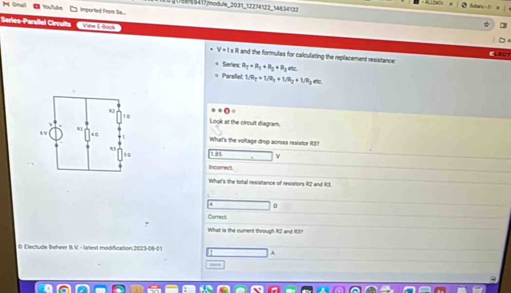 g1788!69417/module_2031_12274122_14634132
Suharu - E
M Gmail YouTube Imported From Sa...
Series-Parallel Circuits View E-Book
V=I* R and the formulas for calculating the replacement resistance:
Series: R_T=R_1+R_2+R_3 etc.
Parallel: 1/R_T=1/R_1+1/R_2+1/R_3 etc.
Look at the circuit diagram.
What's the voltage drop across resistor R3?
1.85
Incorrect.
What's the total resistance of resistors R2 and R3.
4
0
Correct.
What is the current through R2 and R3?
© Electude Beheer B.V. - latest modification:2023-08-01
9