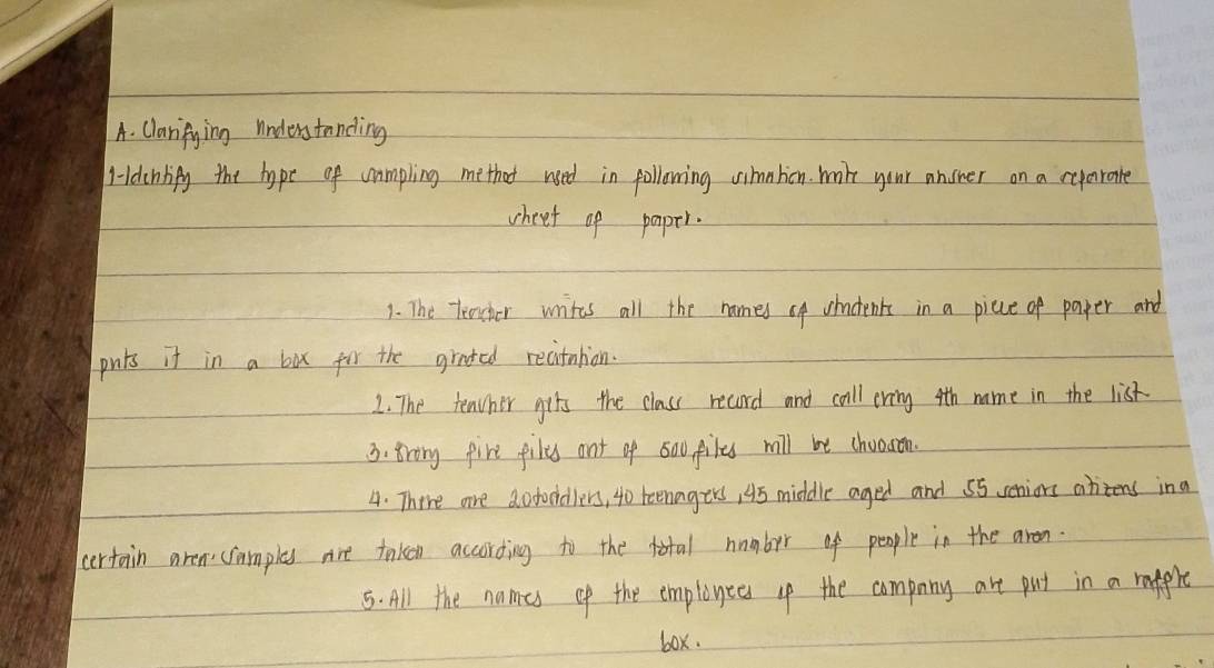 Claripying understanding 
Hdcnlify the hope of cumpling methot used in pollowing uimntion mile your answer on a reyarate 
wheet of paper. 
1. The Teacher writes all the names of whockenk in a picce of paper and 
pnts it in a box for the grated recitnlion. 
2. The teacher gits the class record and call cring 4th name in the list. 
3. Brong fire files ont of s0ufiles will be chooson. 
4. There are dofoddllers, 4o teenagers, 45 middle aged and 55 seniors ahitens ina 
certain aren: (amples nre taken according to the total humber of people in the aren. 
5. All the names of the employees the compuny art put in a rappre 
box.