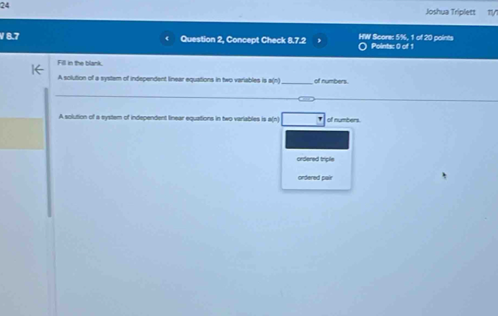 Joshua Triplett 1/
V8.7 Question 2, Concept Check 8.7.2 HW Score: 5%, 1 of 20 points
Points: 0 of 1
Fill in the blank.
A solution of a system of independent linear equations in two variables is a(n) _ of numbers.
A solution of a system of independent linear equations in two variables is B(t off numbers.
ordered triple
ordered pair