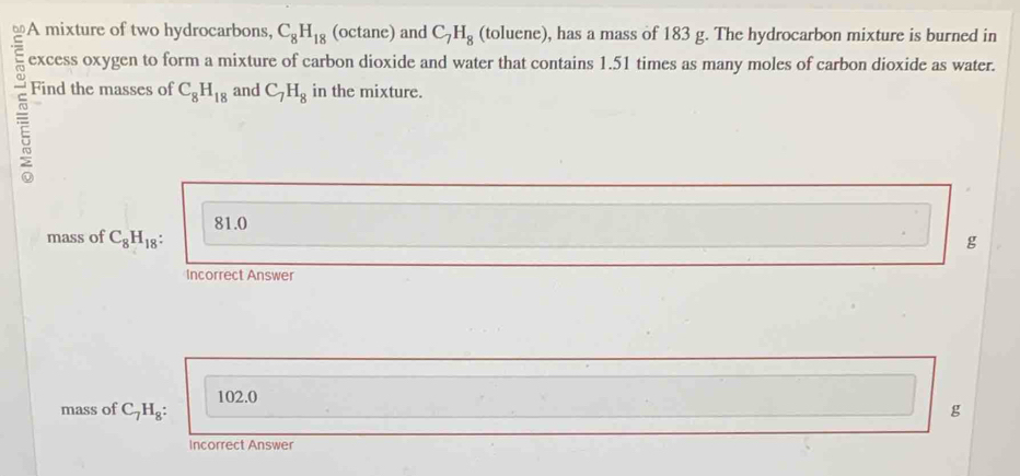 on A mixture of two hydrocarbons, C_8H_18 (octane) and C_7H_8 (toluene), has a mass of 183 g. The hydrocarbon mixture is burned in
excess oxygen to form a mixture of carbon dioxide and water that contains 1.51 times as many moles of carbon dioxide as water.
Find the masses of C_8H_18 and C_7H_8 in the mixture.
81.0
mass of C_8H_18
g
Incorrect Answer
102.0
mass of C_7H_8: g
Incorrect Answer