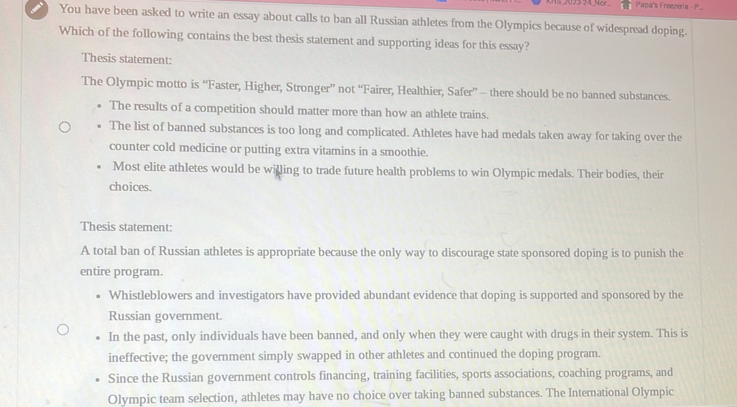 023-24 NB Papa's Freezería - P.
You have been asked to write an essay about calls to ban all Russian athletes from the Olympics because of widespread doping.
Which of the following contains the best thesis statement and supporting ideas for this essay?
Thesis statement:
The Olympic motto is “Faster, Higher, Stronger” not “Fairer, Healthier, Safer” - there should be no banned substances.
The results of a competition should matter more than how an athlete trains.
The list of banned substances is too long and complicated. Athletes have had medals taken away for taking over the
counter cold medicine or putting extra vitamins in a smoothie.
Most elite athletes would be willing to trade future health problems to win Olympic medals. Their bodies, their
choices.
Thesis statement:
A total ban of Russian athletes is appropriate because the only way to discourage state sponsored doping is to punish the
entire program.
Whistleblowers and investigators have provided abundant evidence that doping is supported and sponsored by the
Russian government.
In the past, only individuals have been banned, and only when they were caught with drugs in their system. This is
ineffective; the government simply swapped in other athletes and continued the doping program.
Since the Russian government controls financing, training facilities, sports associations, coaching programs, and
Olympic team selection, athletes may have no choice over taking banned substances. The International Olympic