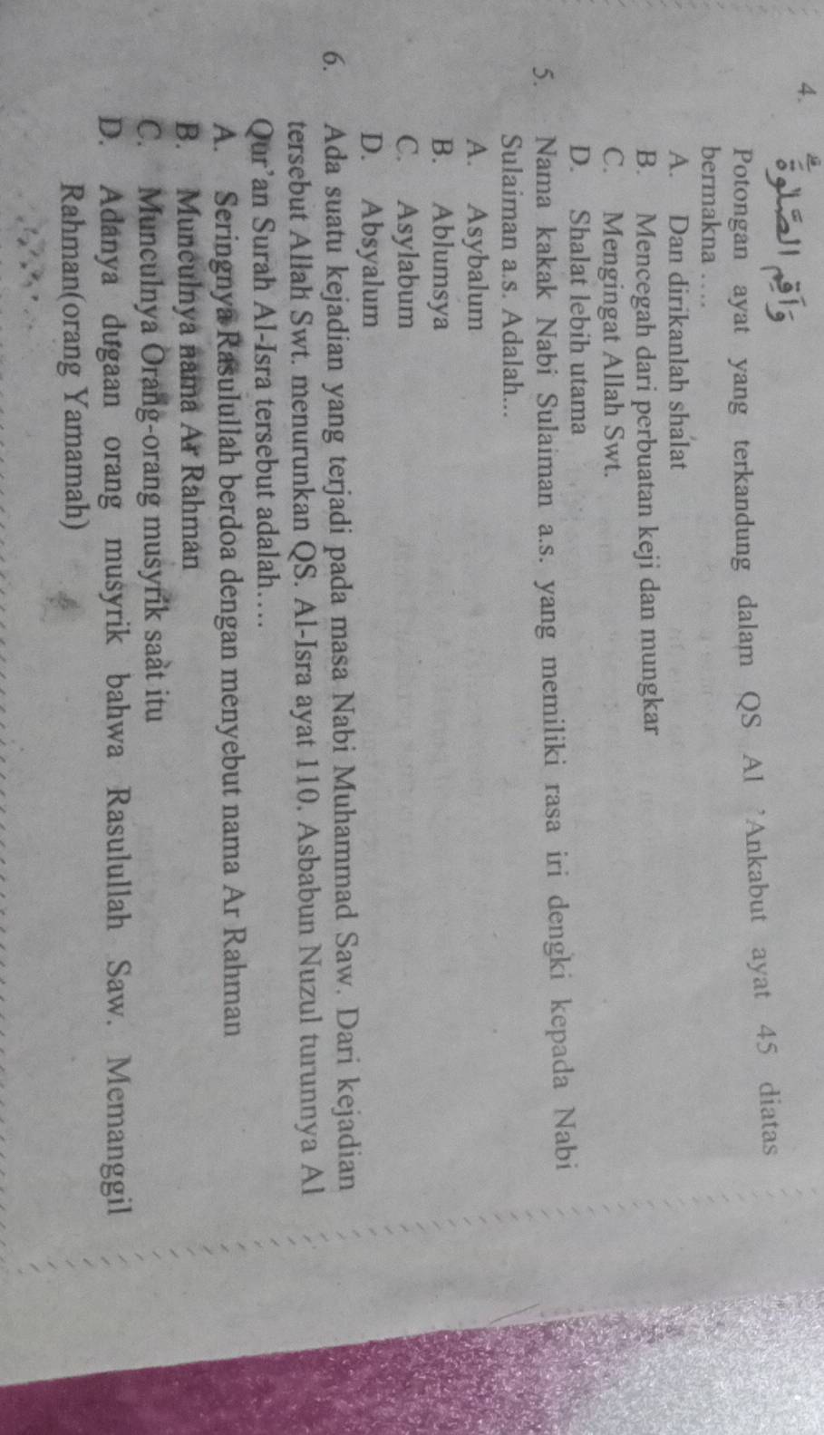 Potongan ayat yang terkandung dalam QS Al 'Ankabut ayat 45 diatas
bermakna …
A. Dan dirikanlah shalat
B. Mencegah dari perbuatan keji dan mungkar
C. Mengingat Allah Swt.
D. Shalat lebih utama
5. Nama kakak Nabi Sulaiman a.s. yang memiliki rasa iri dengki kepada Nabi
Sulaiman a.s. Adalah...
A. Asybalum
B. Ablumsya
C. Asylabum
D. Absyalum
6. Ada suatu kejadian yang terjadi pada masa Nabi Muhammad Saw. Dari kejadian
tersebut Allah Swt. menurunkan QS. Al-Isra ayat 110, Asbabun Nuzul turunnya Al
Qur’an Surah Al-Isra tersebut adalah…
A. Seringnya Rasulullah berdoa dengan menyebut nama Ar Rahman
B. Munculnya nama Ar Rahman
C. Munculnya Orang-orang musyrik saàt itu
D. Adanya dugaan orang musyrik bahwa Rasulullah Saw. Memanggil
Rahman(orang Yamamah)