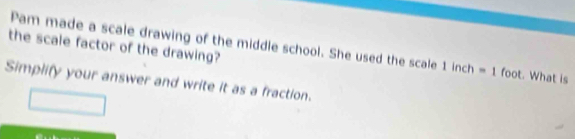 the scale factor of the drawing? Pam made a scale drawing of the middle school. She used the scale 1inch=1foot. What is 
Simplify your answer and write it as a fraction.