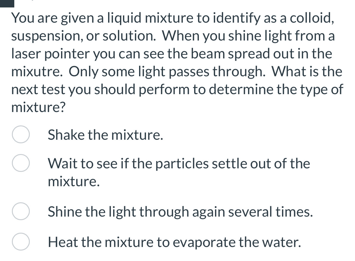 You are given a liquid mixture to identify as a colloid,
suspension, or solution. When you shine light from a
laser pointer you can see the beam spread out in the
mixutre. Only some light passes through. What is the
next test you should perform to determine the type of
mixture?
Shake the mixture.
Wait to see if the particles settle out of the
mixture.
Shine the light through again several times.
Heat the mixture to evaporate the water.