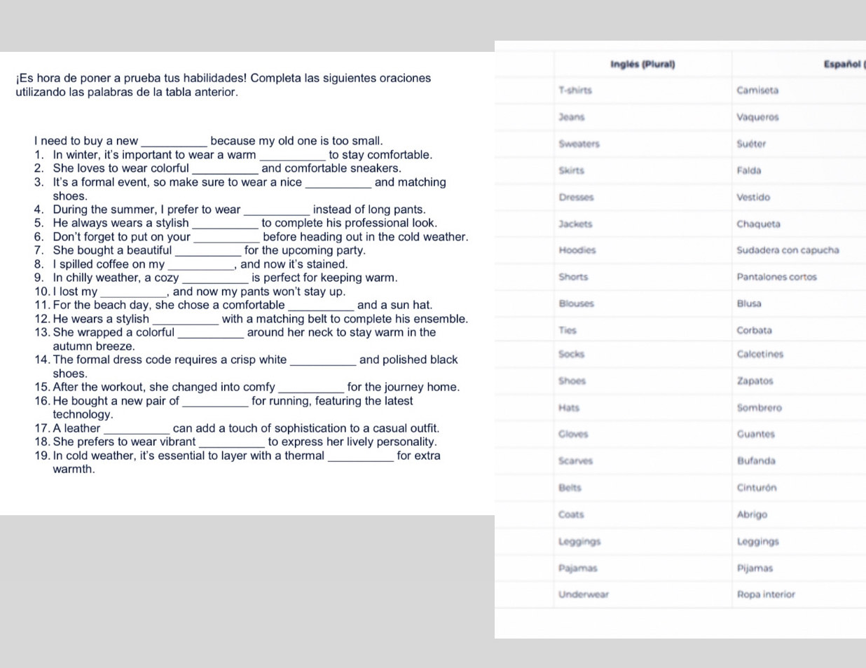 spañol 
¡Es hora de poner a prueba tus habilidades! Completa las siguientes oraciones 
utilizando las palabras de la tabla anterior. 
I need to buy a new _because my old one is too small. 
1. In winter, it's important to wear a warm to stay comfortable. 
2. She loves to wear colorful and comfortable sneakers. 
3. It's a formal event, so make sure to wear a nice _and matching 
shoes. 
_ 
4. During the summer, I prefer to wear instead of long pants. 
5. He always wears a stylish _to complete his professional look. 
6. Don't forget to put on your _before heading out in the cold weather.a 
7. She bought a beautiful _for the upcoming party. 
8. I spilled coffee on my _, and now it's stained. 
9. In chilly weather, a cozy _is perfect for keeping warm. 
10. I lost my_ , and now my pants won't stay up 
11. For the beach day, she chose a comfortable _and a sun hat. 
12. He wears a stylish _with a matching belt to complete his ensemble. 
13. She wrapped a colorful _around her neck to stay warm in the 
autumn breeze. 
14. The formal dress code requires a crisp white _and polished black 
shoes. 
15. After the workout, she changed into comfy _for the journey home. 
16. He bought a new pair of _for running, featuring the latest 
technology. 
17. A leather _can add a touch of sophistication to a casual outfit. 
18. She prefers to wear vibrant_ to express her lively personality. 
19. In cold weather, it's essential to layer with a thermal _for extra 
warmth.