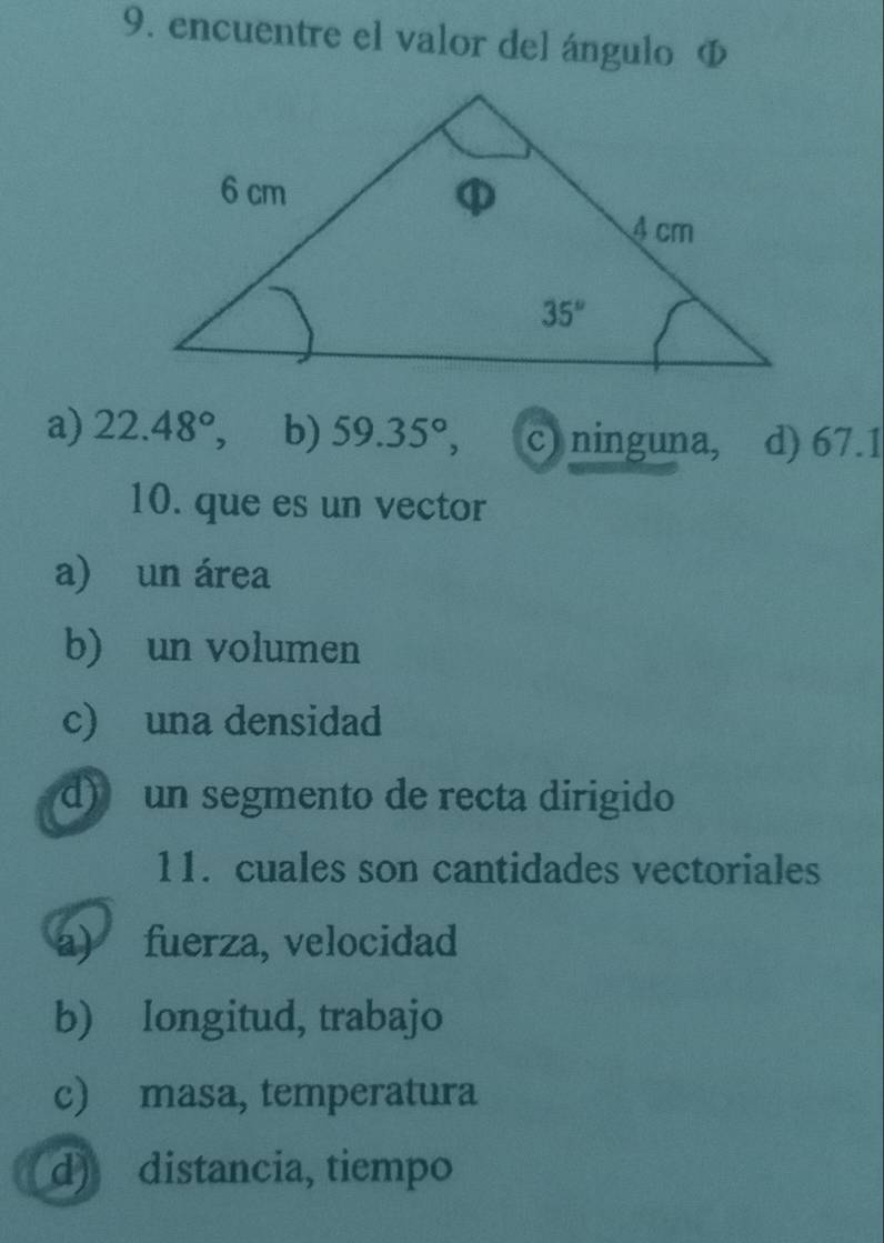 encuentre el valor del ángulo Φ
a) 22.48° 、 b) 59.35°, c) ninguna, d) 67.1
10. que es un vector
a) un área
b) un volumen
c) una densidad
d) un segmento de recta dirigido
11. cuales son cantidades vectoriales
a) fuerza, velocidad
b) longitud, trabajo
c) masa, temperatura
d) distancia, tiempo