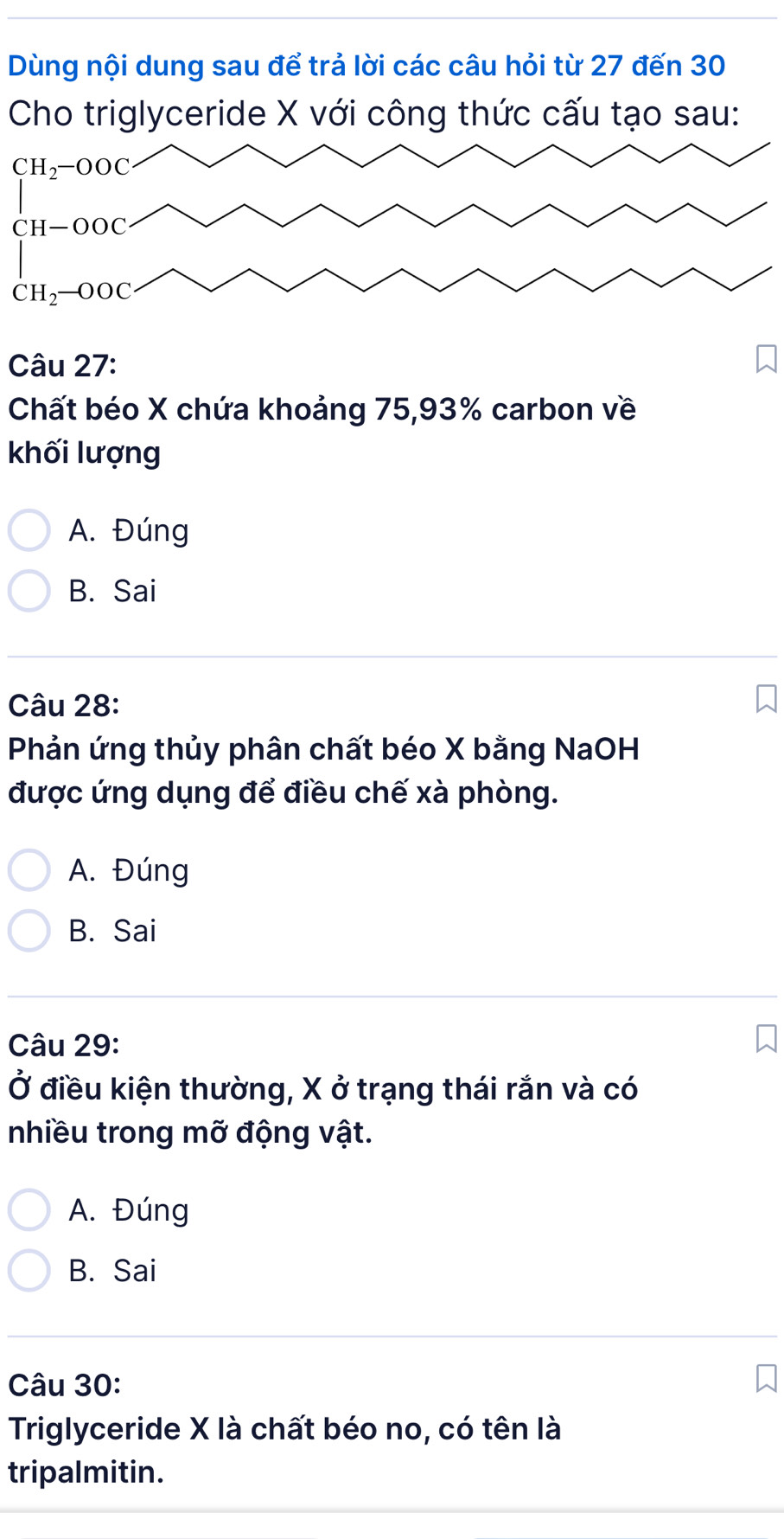 Dùng nội dung sau để trả lời các câu hỏi từ 27 đến 30
Cho triglyceride X với công thức cấu tạo sau:
Câu 27:
Chất béo X chứa khoảng 75,93% carbon về
khối lượng
A. Đúng
B. Sai
Câu 28:
Phản ứng thủy phân chất béo X bằng NaOH
được ứng dụng để điều chế xà phòng.
A. Đúng
B. Sai
Câu 29:
Ở điều kiện thường, X ở trạng thái rắn và có
nhiều trong mỡ động vật.
A. Đúng
B. Sai
Câu 30:
Triglyceride X là chất béo no, có tên là
tripalmitin.