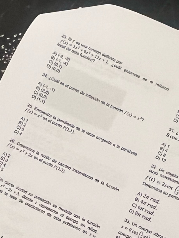 local de esta función?
A)
8)
C)
0) (0.0) (0,1) (-1,-4) (-2,-3) f(x)=2x^3+9x^2+12x+1 tida por Cuâi entancas es el mínim
A)
B) (-1,-1)
(2,8)
C) (0.0)
4. ¿Cuál es el punto de inflación de la funció f(x)=x^3 7
D) (1,1)
25. Encuentra la par
A) 1
B) 2
C) 3
31 6
Dj 4
f(x)=x^2 en el punto P(1,1). e la rect langente e la parábol
B cos
A) 1
B) 4
C) 8
8) 3
Dj 12
A)2 f(x)=x^2+2x en al punto P(1,3)
) 4
1. Determina la rezón de cambio instantánea de la funci
5
32 Un objato
cuyo movimier
f(t)=2sen ( 1/2 
Dolormina su paro
A) 2π rad.
cierta ciudad su población se modela con la funci
θ) 4π rad.
C) 6π rad
t^2-2t+3 la tasa de crecimiento de esta población e
dande t representa el tempo en año
D) 8π rad.
33. Un cuerpo vibro
t= s=θ cos ( 1/2 π t)
cuerpo