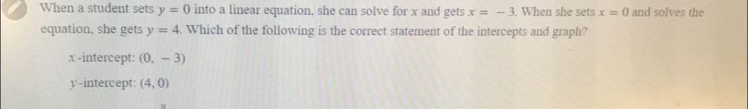 When a student sets y=0 into a linear equation, she can solve for x and gets x=-3. When she sets x=0 and solves the
equation, she gets y=4. Which of the following is the correct statement of the intercepts and graph?
x -intercept: (0,-3)
y-intercept: (4,0)