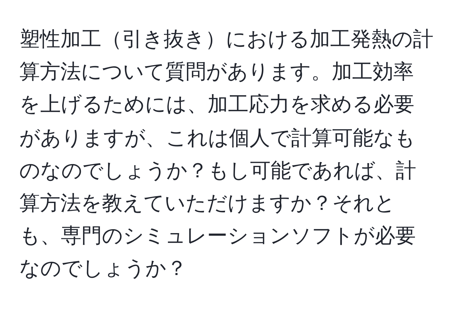 塑性加工引き抜きにおける加工発熱の計算方法について質問があります。加工効率を上げるためには、加工応力を求める必要がありますが、これは個人で計算可能なものなのでしょうか？もし可能であれば、計算方法を教えていただけますか？それとも、専門のシミュレーションソフトが必要なのでしょうか？