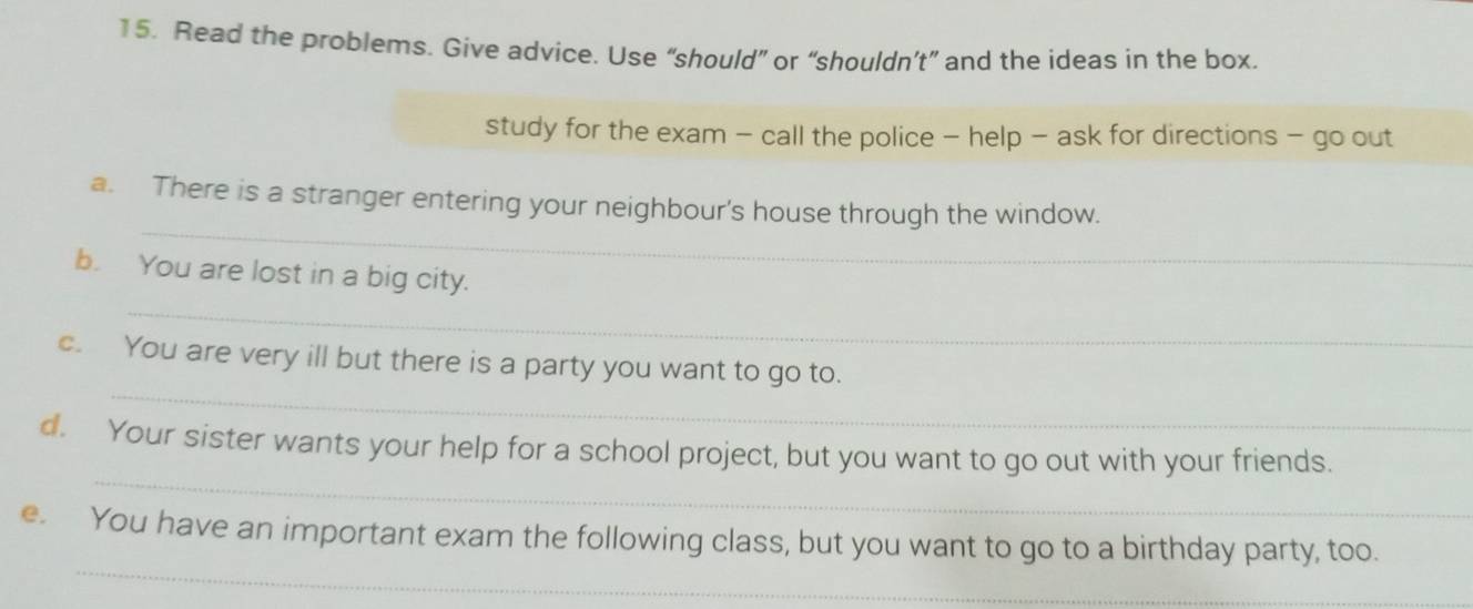 Read the problems. Give advice. Use “should” or “shouldn’t” and the ideas in the box. 
study for the exam - call the police - help - ask for directions - go out 
_ 
a. There is a stranger entering your neighbour's house through the window. 
_ 
b. You are lost in a big city. 
_ 
c. You are very ill but there is a party you want to go to. 
_ 
d. Your sister wants your help for a school project, but you want to go out with your friends. 
_ 
e. You have an important exam the following class, but you want to go to a birthday party, too.