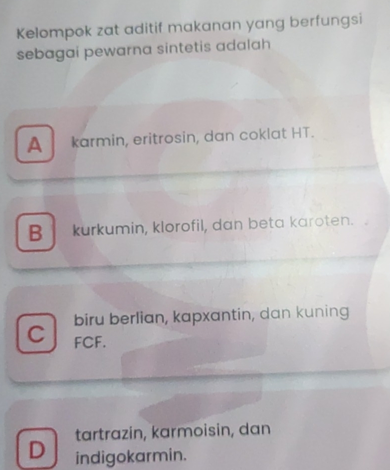 Kelompok zat aditif makanan yang berfungsi
sebagai pewarna sintetis adalah
A karmin, eritrosin, dan coklat HT.
B kurkumin, klorofil, dan beta karoten.
biru berlian, kapxantin, dan kuning
C FCF.
tartrazin, karmoisin, dan
D
indigokarmin.