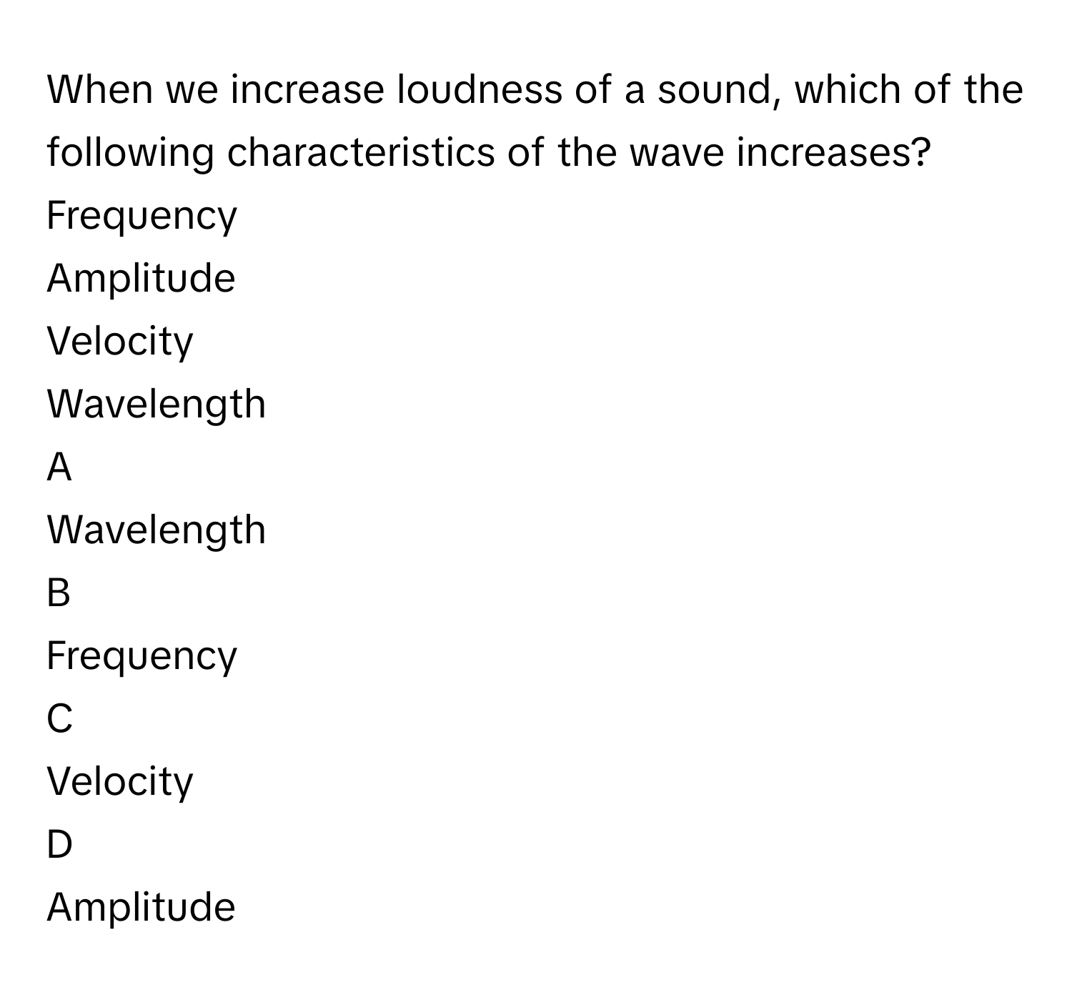 When we increase loudness of a sound, which of the following characteristics of the wave increases?Frequency
Amplitude
Velocity
Wavelength

A  
Wavelength 


B  
Frequency 


C  
Velocity 


D  
Amplitude