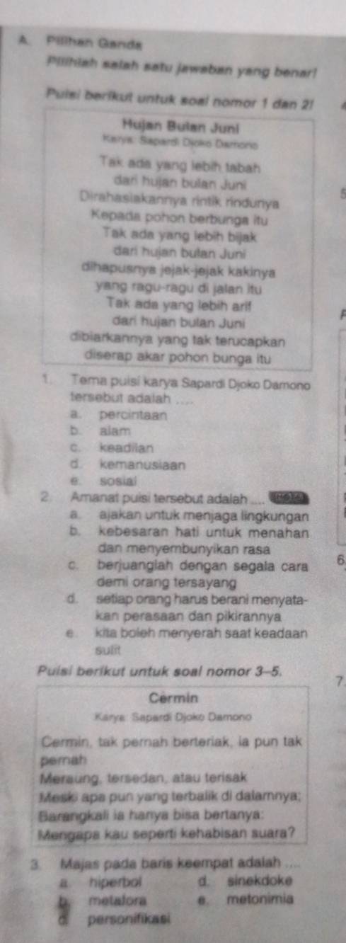 Pillhan Ganda
Pilihiah salah satu jawaban yang benar!
Puisi berikul untuk soal nomor 1 dan 2!
Hujan Bulan Juni
Karya: Sapardi Djoko Damono
Tak ada yang lebih tabah
dari hujan bulan Juni
Dirahasiakannya rintik rindunya
Kepada pohon berbunga itu
Tak ada yang lebih bijak
dari hujan bulan Juni
dihapusnya jejak-jejak kakinya
yang ragu-ragu di jalan itu
Tak ada yang lebih ari!
dari hujan bulan Juni
dibiarkannya yang tak terucapkan
diserap akar pohon bunga itu
1. Tema puisí karya Sapardi Djoko Damono
tersebut adalah ....
a. percintaan
b. alam
c. keadilan
d. kemanusiaan
e. sosial
2. Amanat puisi tersebut adalah
a  ajakan untuk menjaga lingkungan
b. kebesaran hati untuk menahan
dan menyembunyikan rasa
c. berjuanglah dengan segala cara 6
demi orang tersayang
d. setiap orang harus berani menyata-
kan perasaan dan pikirannya
e. kita boleh menyerah saat keadaan
sulit
Puisi berikut untuk soal nomor 3-5. 7
Cermin
Karye: Sapardi Djoko Damono
Cermin, tak pernah berteriak, ia pun tak
perah
Meraung, tersedan, atau terisak
Meski apa pun yang terbalik di dalamnnya;
Barangkali ia hanya bisa bertanya:
Mengapa kau seperti kehabisan suara?
3. Majas pada baris keempat adalah ....
a hiperbol d. sinekdoke
b. metafora e metonimia
personifikasi