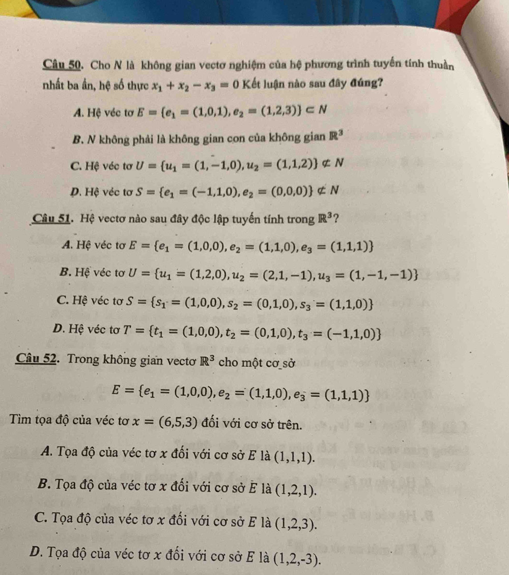Cho N là không gian vectơ nghiệm của hệ phương trình tuyển tính thuần
nhất ba ần, hệ số thực x_1+x_2-x_3=0K ết luận nào sau đây đúng?
A. Hệ véc tơ E= e_1=(1,0,1),e_2=(1,2,3) ⊂ N
B. N không phải là không gian con của không gian R^3
C. Hệ véc tơ U= u_1=(1,-1,0),u_2=(1,1,2) ∉ N
D. Hệ véc tơ S= e_1=(-1,1,0),e_2=(0,0,0) ∉ N
Câu 51. Hệ vectơ nào sau đây độc lập tuyến tính trong IR^3 ?
A. Hệ véc tơ E= e_1=(1,0,0),e_2=(1,1,0),e_3=(1,1,1)
B. Hệ véc tơ U= u_1=(1,2,0),u_2=(2,1,-1),u_3=(1,-1,-1)
C. Hệ véc tơ S= s_1=(1,0,0),s_2=(0,1,0),s_3=(1,1,0)
D. Hệ véc tơ T= t_1=(1,0,0),t_2=(0,1,0),t_3=(-1,1,0)
Câu 52. Trong không gian vectoơ R^3 cho một cơ sở
E= e_1=(1,0,0),e_2=(1,1,0),e_3=(1,1,1)
Tìm tọa độ của véc tơ x=(6,5,3) đối với cơ sở trên.
A. Tọa độ của véc tơ x đối với cơ sở E là (1,1,1).
B. Tọa độ của véc tơ x đối với cơ sở E là (1,2,1).
C. Tọa độ của véc tơ x đối với cơ sở E là (1,2,3).
D. Tọa độ của véc tơ x đối với cơ sở E là (1,2,-3).