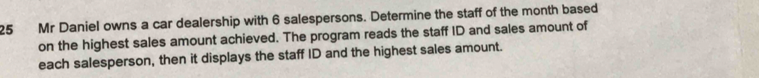 Mr Daniel owns a car dealership with 6 salespersons. Determine the staff of the month based 
on the highest sales amount achieved. The program reads the staff ID and sales amount of 
each salesperson, then it displays the staff ID and the highest sales amount.