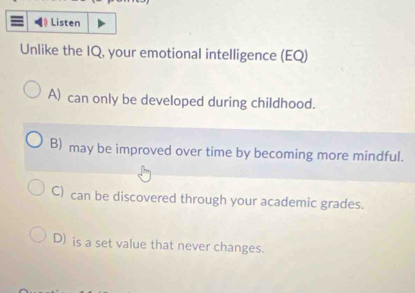 Listen
Unlike the IQ, your emotional intelligence (EQ)
A) can only be developed during childhood.
B) may be improved over time by becoming more mindful.
C) can be discovered through your academic grades.
D) is a set value that never changes.