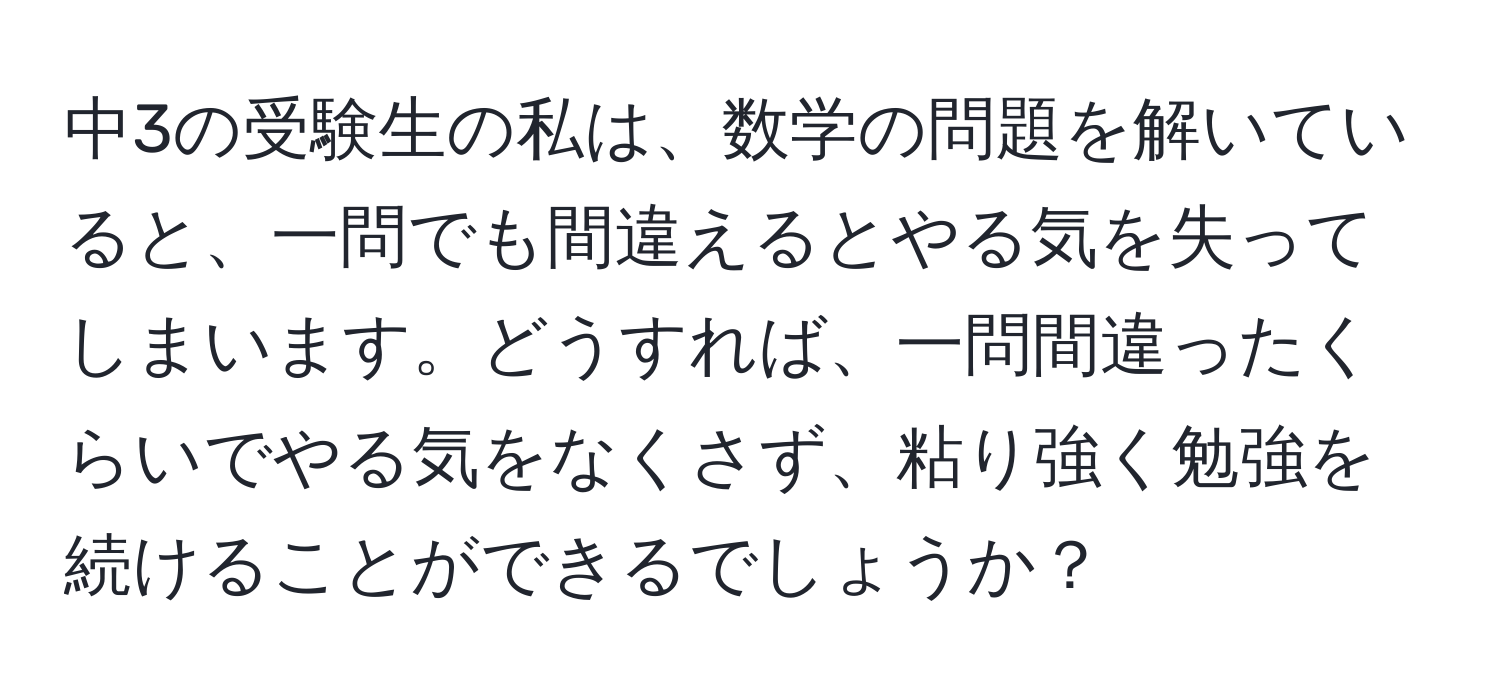 中3の受験生の私は、数学の問題を解いていると、一問でも間違えるとやる気を失ってしまいます。どうすれば、一問間違ったくらいでやる気をなくさず、粘り強く勉強を続けることができるでしょうか？