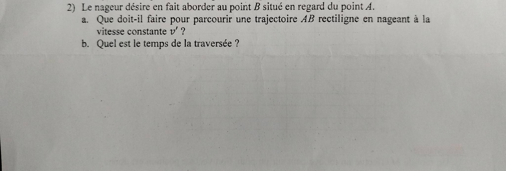 Le nageur désire en fait aborder au point B situé en regard du point A. 
a. Que doit-il faire pour parcourir une trajectoire AB rectiligne en nageant à la 
vitesse constante v' ? 
b. Quel est le temps de la traversée ?