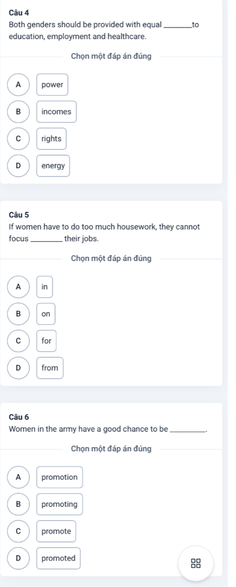 Both genders should be provided with equal _to
education, employment and healthcare.
Chọn một đáp án đúng
A power
B incomes
C rights
D energy
Câu 5
If women have to do too much housework, they cannot
focus_ their jobs.
Chọn một đáp án đúng
A in
B on
C for
D from
Câu 6
Women in the army have a good chance to be _.
_Chọn một đáp án đúng
_
A promotion
B promoting
C promote
D promoted
8