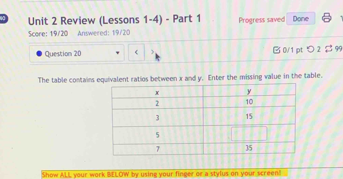 Review (Lessons 1-4) - Part 1 Progress saved Done 
Score: 19/20 Answered: 19/20 
Question 20 B 0/1 pt つ 2 $ 99 
< 
The table contains equivalent ratios between  x and y. Enter the missing value in the table. 
Show ALL your work BELOW by using your finger or a stylus on your screen!