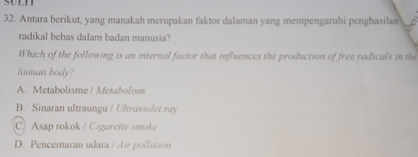 suunr
32. Antara berikut, yang manakah merupakan faktor dalaman yang mempengaruhi penghasilan
radikal bebas dalam badan manusia?
Which of the following is an internal factor that influences the production of free radicals in the
human body?
A. Metabolisme / Metabolism
B. Sinaran ultraungu / Ultraviolet ray
C. Asap rokok / Cigarette smoke
D. Pencemaran udara / Air pollution