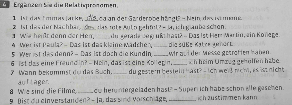 Ergänzen Sie die Relativpronomen. 
1 Ist das Emmas Jacke, _da an der Garderobe hängt? - Nein, das ist meine. 
2 1st das der Nachbar,_ das rote Auto gehört? - Ja, ich glaube schon. 
3 Wie heißt denn der Herr, _du gerade begrüßt hast? - Das ist Herr Martin, ein Kollege. 
4 Wer ist Paula? - Das ist das kleine Mädchen,_ die süße Katze gehört. 
5 Wer ist das denn? - Das ist doch die Kundin, _wir auf der Messe getroffen haben. 
6 1st das eine Freundin? - Nein, das ist eine Kollegin, _ich beim Umzug geholfen habe. 
7 Wann bekommst du das Buch, _du gestern bestellt hast? - Ich weiß nicht, es ist nicht 
auf Lager. 
8 Wie sind die Filme, _du heruntergeladen hast? - Super! Ich habe schon alle gesehen. 
9 Bist du einverstanden? - Ja, das sind Vorschläge, _ich zustimmen kann.