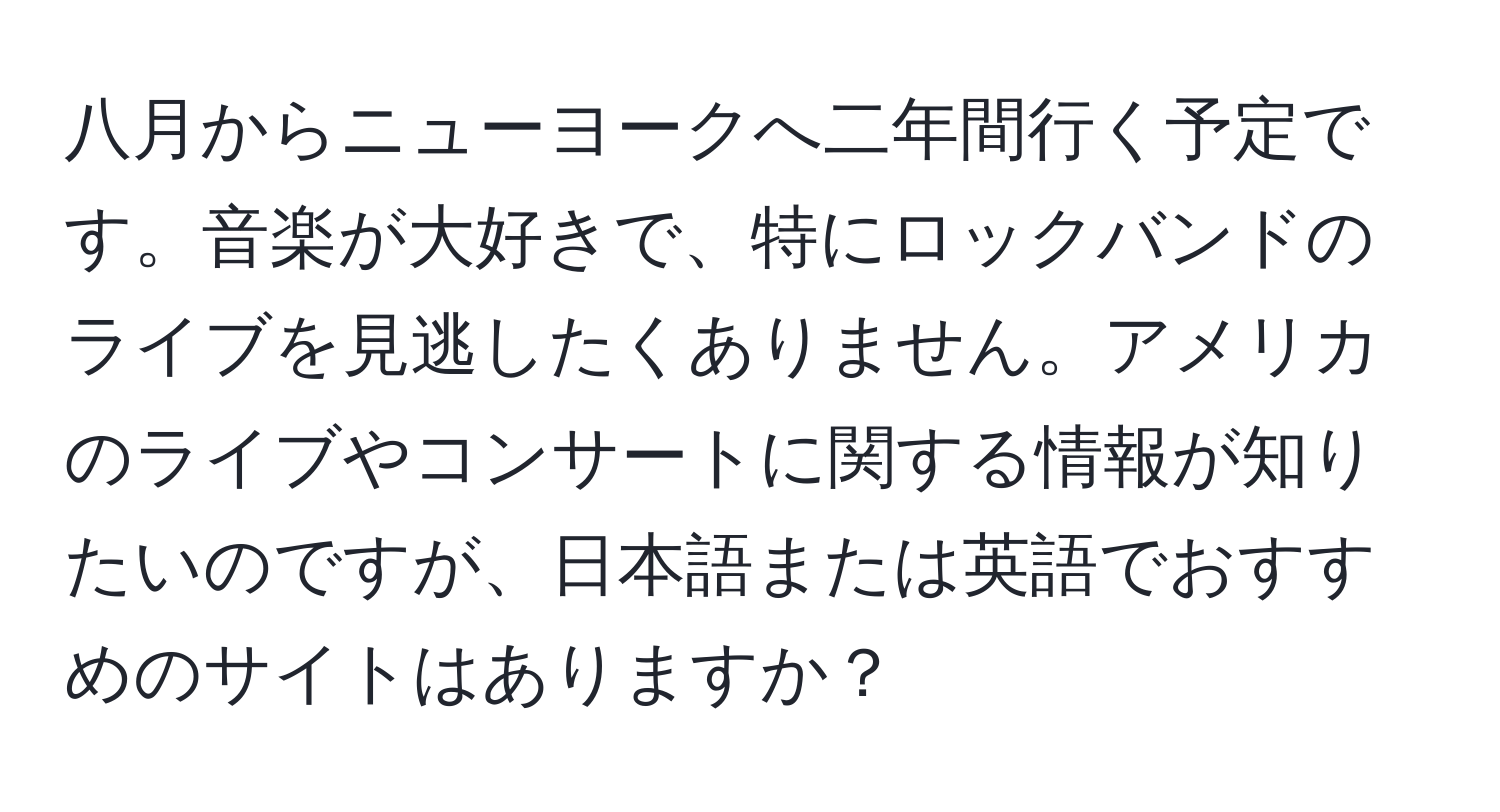 八月からニューヨークへ二年間行く予定です。音楽が大好きで、特にロックバンドのライブを見逃したくありません。アメリカのライブやコンサートに関する情報が知りたいのですが、日本語または英語でおすすめのサイトはありますか？