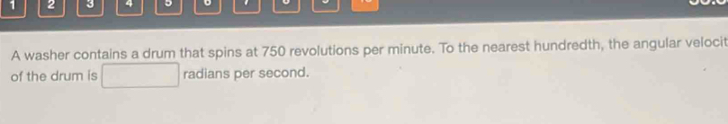 1 2 3 4 5 。 . 
A washer contains a drum that spins at 750 revolutions per minute. To the nearest hundredth, the angular velocit 
of the drum is radians per second.