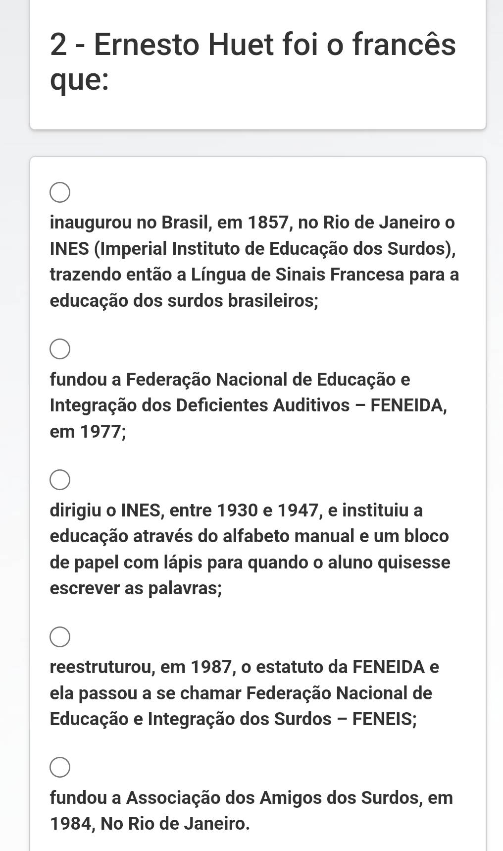 Ernesto Huet foi o francês
que:
inaugurou no Brasil, em 1857, no Rio de Janeiro o
INES (Imperial Instituto de Educação dos Surdos),
trazendo então a Língua de Sinais Francesa para a
educação dos surdos brasileiros;
fundou a Federação Nacional de Educação e
Integração dos Deficientes Auditivos - FENEIDA,
em 1977;
dirigiu o INES, entre 1930 e 1947, e instituiu a
educação através do alfabeto manual e um bloco
de papel com lápis para quando o aluno quisesse
escrever as palavras;
reestruturou, em 1987, o estatuto da FENEIDA e
ela passou a se chamar Federação Nacional de
Educação e Integração dos Surdos - FENEIS;
fundou a Associação dos Amigos dos Surdos, em
1984, No Rio de Janeiro.