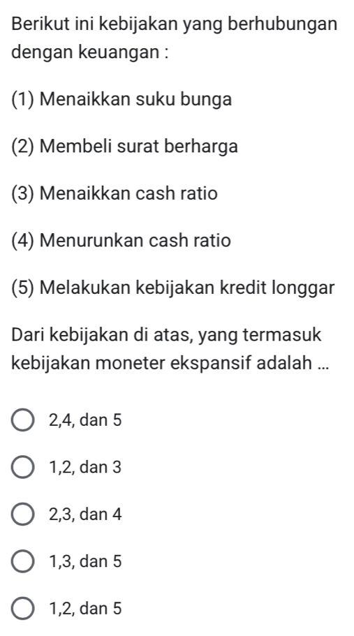 Berikut ini kebijakan yang berhubungan
dengan keuangan :
(1) Menaikkan suku bunga
(2) Membeli surat berharga
(3) Menaikkan cash ratio
(4) Menurunkan cash ratio
(5) Melakukan kebijakan kredit longgar
Dari kebijakan di atas, yang termasuk
kebijakan moneter ekspansif adalah ...
2, 4, dan 5
1, 2, dan 3
2, 3, dan 4
1, 3, dan 5
1, 2, dan 5