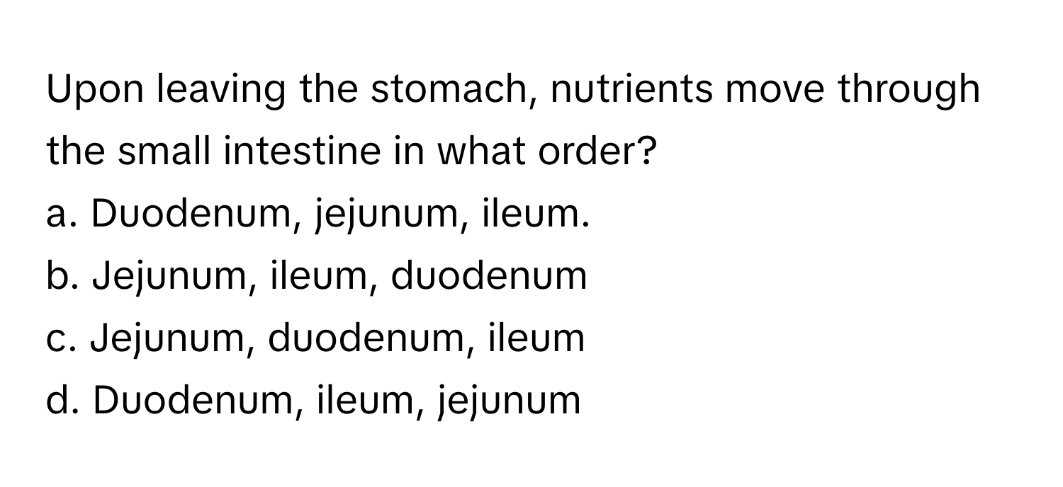 Upon leaving the stomach, nutrients move through the small intestine in what order?

a. Duodenum, jejunum, ileum. 
b. Jejunum, ileum, duodenum 
c. Jejunum, duodenum, ileum 
d. Duodenum, ileum, jejunum