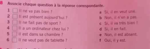 Associe chaque question à la réponse correspondante.
1 ll ne va pas bien ? a Si, il en veut une.
2 Il est présent aujourd'hui ? b Non, il n'en a pas.
3 ll ne fait pas de sport ? c Si, il va très bien !
4 ll a un ordinateur chez lui ? d Si, il en fait.
5 Il est dans sa chambre ? e Non, il est absent.
6 ll ne veut pas de tablette ? f Oui, il y est.